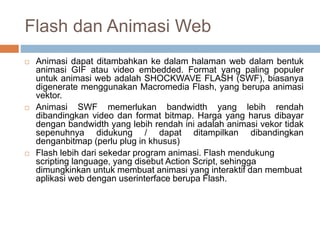 Flash dan Animasi Web
 Animasi dapat ditambahkan ke dalam halaman web dalam bentuk
animasi GIF atau video embedded. Format yang paling populer
untuk animasi web adalah SHOCKWAVE FLASH (SWF), biasanya
digenerate menggunakan Macromedia Flash, yang berupa animasi
vektor.
 Animasi SWF memerlukan bandwidth yang lebih rendah
dibandingkan video dan format bitmap. Harga yang harus dibayar
dengan bandwidth yang lebih rendah ini adalah animasi vekor tidak
sepenuhnya didukung / dapat ditampilkan dibandingkan
denganbitmap (perlu plug in khusus)
 Flash lebih dari sekedar program animasi. Flash mendukung
scripting language, yang disebut Action Script, sehingga
dimungkinkan untuk membuat animasi yang interaktif dan membuat
aplikasi web dengan userinterface berupa Flash.
 