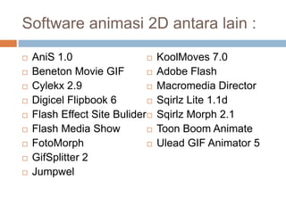 Software animasi 2D antara lain :
 AniS 1.0
 Beneton Movie GIF
 Cylekx 2.9
 Digicel Flipbook 6
 Flash Effect Site Bulider
 Flash Media Show
 FotoMorph
 GifSplitter 2
 Jumpwel
 KoolMoves 7.0
 Adobe Flash
 Macromedia Director
 Sqirlz Lite 1.1d
 Sqirlz Morph 2.1
 Toon Boom Animate
 Ulead GIF Animator 5
 