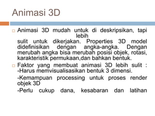 Animasi 3D
 Animasi 3D mudah untuk di deskripsikan, tapi
lebih
sulit untuk dikerjakan. Properties 3D model
didefinisikan dengan angka-angka. Dengan
merubah angka bisa merubah posisi objek, rotasi,
karakteristik permukaan,dan bahkan bentuk.
 Faktor yang membuat animasi 3D lebih sulit :
-Harus memvisualisasikan bentuk 3 dimensi.
-Kemampuan processing untuk proses render
objek 3D
-Perlu cukup dana, kesabaran dan latihan
 