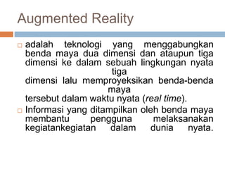 Augmented Reality
 adalah teknologi yang menggabungkan
benda maya dua dimensi dan ataupun tiga
dimensi ke dalam sebuah lingkungan nyata
tiga
dimensi lalu memproyeksikan benda-benda
maya
tersebut dalam waktu nyata (real time).
 Informasi yang ditampilkan oleh benda maya
membantu pengguna melaksanakan
kegiatankegiatan dalam dunia nyata.
 