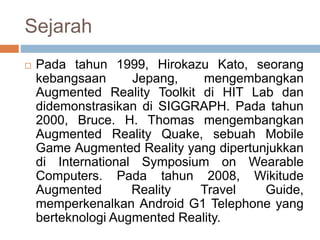 Sejarah
 Pada tahun 1999, Hirokazu Kato, seorang
kebangsaan Jepang, mengembangkan
Augmented Reality Toolkit di HIT Lab dan
didemonstrasikan di SIGGRAPH. Pada tahun
2000, Bruce. H. Thomas mengembangkan
Augmented Reality Quake, sebuah Mobile
Game Augmented Reality yang dipertunjukkan
di International Symposium on Wearable
Computers. Pada tahun 2008, Wikitude
Augmented Reality Travel Guide,
memperkenalkan Android G1 Telephone yang
berteknologi Augmented Reality.
 