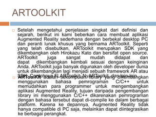 ARTOOLKIT
 Setelah mengetahui penjelasan singkat dari definisi dan
sejarah, berikut ini kami beberkan cara membuat aplikasi
Augmented Reality sederhana dengan berbekal desktop PC
dan peranti lunak khusus yang bernama ARToolkit. Seperti
yang telah disebutkan, ARToolkit merupakan SDK yang
dikembangkan oleh Hirokazu Kato dan bersifat open source.
ARToolkit juga sangat mudah didapat dan
dapat dikembangkan kembali sesuai dengan keinginan
Anda. ARToolkit juga banyak digunakan oleh developer dunia
untuk dikembangkan lagi menjadi sebuah framework AR atau
SDK. Contohnya FLARToolkit, NyARToolkit, dan lain-lain. ARToolKit adalah sekumpulan library yang dikembangkan
menggunakan bahasa pemrograman C/C++ untuk
memudahkan para programmer untuk mengembangkan
aplikasi Augmented Reality, tujuan daripada pengembangan
library ini menggunakan C/C++ dikarenakan pemrograman
dengan bahasa tersebut dapat di-compile ke dalam berbagai
platform. Karena ke depannya, Augmented Reality tidak
hanya compatible di PC saja, melainkan dapat diintegrasikan
ke berbagai perangkat.
 