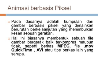 Animasi berbasis Piksel
 Pada dasarnya adalah kumpulan dari
gambar berbasis piksel yang dimainkan
berurutan berkelaanjutan yang menimbulkan
kesan sebuah gerakan.
 Hal ini biasanya membentuk sebuah file
gambar bergerak baik terkompres maupun
tidak, seperti berkas MPEG, file .mov
QuickTime , AVI atau tipe berkas lain yang
serupa.
 