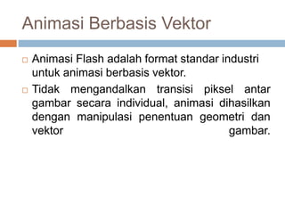 Animasi Berbasis Vektor
 Animasi Flash adalah format standar industri
untuk animasi berbasis vektor.
 Tidak mengandalkan transisi piksel antar
gambar secara individual, animasi dihasilkan
dengan manipulasi penentuan geometri dan
vektor gambar.
 