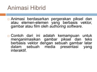 Animasi Hibrid
 Animasi berdasarkan pergerakan piksel dan
atau elemen-elemen yang berbasis vektor,
gambar atau film oleh authoring software.
 Contoh dari ini adalah kemampuan untuk
menganimasikan gambar piksel dan teks
berbasis vektor dengan sebuah gambar latar
dalam sebuah media presentasi yang
interaktif.
 