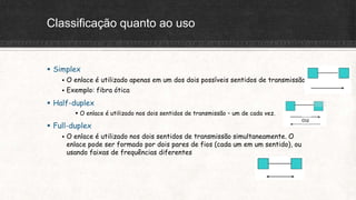 Classificação quanto ao uso
 Simplex
 O enlace é utilizado apenas em um dos dois possíveis sentidos de transmissão
 Exemplo: fibra ótica
 Half-duplex
 O enlace é utilizado nos dois sentidos de transmissão – um de cada vez.
 Full-duplex
 O enlace é utilizado nos dois sentidos de transmissão simultaneamente. O
enlace pode ser formado por dois pares de fios (cada um em um sentido), ou
usando faixas de frequências diferentes
 