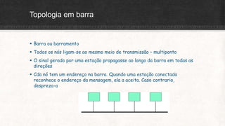 Topologia em barra
 Barra ou barramento
 Todos os nós ligam-se ao mesmo meio de transmissão – multiponto
 O sinal gerado por uma estação propagasse ao longo da barra em todas as
direções
 Cda nó tem um endereço na barra. Quando uma estação conectada
reconhece o endereço da mensagem, ela a aceita. Caso contrario,
despreza-a
 
