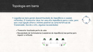 Topologia em barra
 Ligações ao meio geram descontinuidade de impedância e causam
reflexões. O transcetor deve ter uma alta impedância para o cabo, para
que a sua ligação altere o mínimo possível as características de
transmissão. Devido a isto, algumas necessidades:
 Transcetor localizado perto do cabo
 Necessidade de terminadores (casadores de impedância) nas pontas para
impedir a reflexão
 