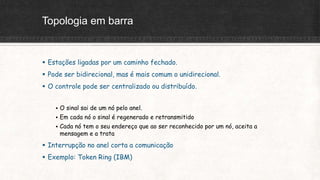Topologia em barra
 Estações ligadas por um caminho fechado.
 Pode ser bidirecional, mas é mais comum o unidirecional.
 O controle pode ser centralizado ou distribuído.
 O sinal sai de um nó pelo anel.
 Em cada nó o sinal é regenerado e retransmitido
 Cada nó tem o seu endereço que ao ser reconhecido por um nó, aceita a
mensagem e a trata
 Interrupção no anel corta a comunicação
 Exemplo: Token Ring (IBM)
 