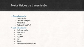 Meios físicos de transmissão
 Com cabeamento
1. Cabo coaxial
2. Cabo par trançado
3. Fibra ótica
4. Rede elétrica (PLC)
 Sem cabeamento
1. Infravermelho
2. Bluetooth
3. Wi-Fi
4. WiMAX
5. 3G
6. Radio
7. Microondas (via satélite)
 