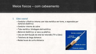 Meios físicos – com cabeamento
1. Cabo coaxial
 Condutor cilíndrico interno com tubo metálico em torno, e separados por
material dielétrico
 Condutor interno de cobre
 Tubo metálico: blindagem eletrostática
 Material dielétrico: ar seco ou plástico.
 Uso em distribuição de sinal de televisão (TV a Cabo)
 Telefonia de longa distancia
 Redes locais de curta distancia
 
