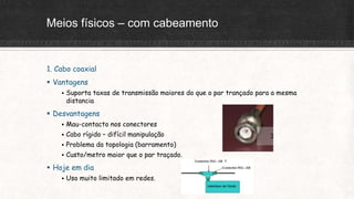 Meios físicos – com cabeamento
1. Cabo coaxial
 Vantagens
 Suporta taxas de transmissão maiores do que o par trançado para a mesma
distancia
 Desvantagens
 Mau-contacto nos conectores
 Cabo rígido – difícil manipulação
 Problema da topologia (barramento)
 Custo/metro maior que o par traçado.
 Hoje em dia
 Uso muito limitado em redes.
 