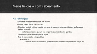 Meios físicos – com cabeamento
 2. Par trançado
 Dois fios de cobre enrolados em espiral
 Vários pares dentro de um cabo
 Objetivo: reduzir ruido e manter consoante as propriedades elétricas ao longo de
toda a extensão
 Melhor desempenho que um par em paralelo para distancias grandes.
 Transmissão pode ser analógica ou digital
 Taxa de transmissão – ate gigabits/s
 Depende da:
 Distancia, técnica de transmissão, qualidade do cabo, diâmetro, comprimento das tranças, etc
 
