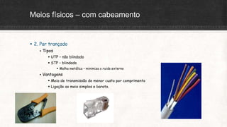 Meios físicos – com cabeamento
 2. Par trançado
 Tipos
 UTP – não blindado
 STP – blindado
 Malha metálica – minimiza o ruido externo
 Vantagens
 Meio de transmissão de menor custo por comprimento
 Ligação ao meio simples e barata.
 