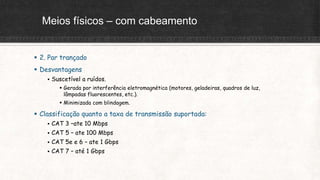 Meios físicos – com cabeamento
 2. Par trançado
 Desvantagens
 Suscetível a ruídos.
 Gerada por interferência eletromagnética (motores, geladeiras, quadros de luz,
lâmpadas fluorescentes, etc.).
 Minimizada com blindagem.
 Classificação quanto a taxa de transmissão suportada:
 CAT 3 –ate 10 Mbps
 CAT 5 – ate 100 Mbps
 CAT 5e e 6 – ate 1 Gbps
 CAT 7 – até 1 Gbps
 