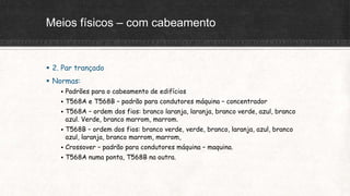 Meios físicos – com cabeamento
 2. Par trançado
 Normas:
 Padrões para o cabeamento de edifícios
 T568A e T568B – padrão para condutores máquina – concentrador
 T568A – ordem dos fios: branco laranja, laranja, branco verde, azul, branco
azul. Verde, branco marrom, marrom.
 T568B – ordem dos fios: branco verde, verde, branco, laranja, azul, branco
azul, laranja, branco marrom, marrom,
 Crossover – padrão para condutores máquina – maquina.
 T568A numa ponta, T568B na outra.
 