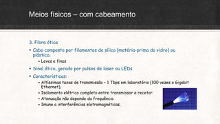 Meios físicos – com cabeamento
3. Fibra ótica
 Cabo composto por filamentos de sílica (matéria-prima do vidro) ou
plástico.
 Leves e finos
 Sinal ótico, gerado por pulsos de laser ou LEDs
 Características:
 Altíssimas taxas de transmissão – 1 Tbps em laboratório (100 vezes o Gigabit
Ethernet).
 Isolamento elétrico completo entre transmissor e recetor.
 Atenuação não depende da frequência
 Imune a interferências eletromagnéticas.
 