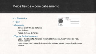 Meios físicos – com cabeamento
 3. Fibra ótica
 Tipos:
 Monomodo
 1 Gbps a 100 Km de distancia
 Uso de laser
 Redes de longa distancia
 Tipo de fontes luminosas:
 LEDs – mais barato, taxas de transmissão menores, maior tempo de vida,
menor alcance.
 Laser – mais caro, taxas de transmissão maiores, menor tempo de vida, maior
alcance.
 