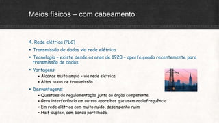 Meios físicos – com cabeamento
4. Rede elétrica (PLC)
 Transmissão de dados via rede elétrica
 Tecnologia – existe desde os anos de 1920 – aperfeiçoada recentemente para
transmissão de dados.
 Vantagens:
 Alcance muito amplo – via rede elétrica
 Altas taxas de transmissão
 Desvantagens:
 Questoes de regulamentação junto ao órgão competente.
 Gera interferência em outros aparelhos que usem radiofrequência
 Em rede elétrica com muito ruido, desempenho ruim
 Half-duplex, com banda partilhada.
 