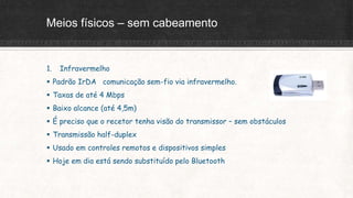 Meios físicos – sem cabeamento
1. Infravermelho
 Padrão IrDA comunicação sem-fio via infravermelho.
 Taxas de até 4 Mbps
 Baixo alcance (até 4,5m)
 É preciso que o recetor tenha visão do transmissor – sem obstáculos
 Transmissão half-duplex
 Usado em controles remotos e dispositivos simples
 Hoje em dia está sendo substituído pelo Bluetooth
 