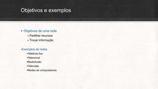 Objetivos e exemplos
 Objetivos de uma rede
 Partilhar recursos
 Trocar informação
Exemplos de redes
Telefone fixo
Telemóvel
Radiofusão
Televisão
Redes de computadores
 