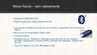 Meios físicos – sem cabeamento
2. Bluetooth (IEEE 802.15.1)
 Especificação para redes pessoais sem fio
 Uso de uma frequência de radio de curto alcance, globalmente não licenciada e
segura
 Baixa taxa de transmissão e baixo custo
 Conexão simples
 Exemplos em uso: Celulares e fones de ouvido sem-fio, micros, mouses e
teclados, dispositivos e recetores GPS, controles de videogame, modems sem-
fio, etc.
 Taxa de 1 Mbps (v.1.2) a 53-480 Mbps (v.3.0)
 
