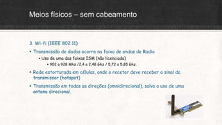 Meios físicos – sem cabeamento
3. Wi-fi (IEEE 802.11)
 Transmissão de dados ocorre na faixa de ondas de Radio
 Uso de uma das faixas ISM (não licenciada)
 902 a 928 Mhz /2,4 a 2,48 Ghz / 5,72 a 5,85 Ghz.
 Rede estorturada em células, onde o recetor deve receber o sinal do
transmissor (hotspot)
 Transmissão em todas as direções (omnidirecional), salvo o uso de uma
antena direcional.
 