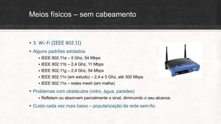 Meios físicos – sem cabeamento
 3. Wi-fi (IEEE 802.11)
 Alguns padrões adotados
 IEEE 802.11a – 5 Ghz, 54 Mbps
 IEEE 802.11b – 2,4 Ghz, 11 Mbps
 IEEE 802.11g – 2,4 Ghz, 54 Mbps
 IEEE 802.11n (em estudo) – 2,4 e 5 Ghz, até 300 Mbps
 IEEE 802.11s – redes mesh (em malha)
 Problemas com obstáculos (vidro, água, paredes)
 Refletem ou absorvem parcialmente o sinal, diminuindo o seu alcance.
 Custo cada vez mais baixo – popularização da rede sem-fio
 