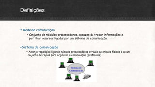 Definições
 Rede de comunicação
 Conjunto de módulos processadores, capazes de trocar informações e
partilhar recursos ligados por um sistema de comunicação.
Sistema de comunicação
 Arranjo topológico ligando módulos processadores através de enlaces físicos e de um
conjunto de regras para organizar a comunicação (protocolos)
 