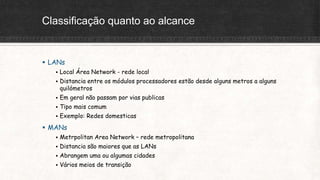 Classificação quanto ao alcance
 LANs
 Local Área Network - rede local
 Distancia entre os módulos processadores estão desde alguns metros a alguns
quilómetros
 Em geral não passam por vias publicas
 Tipo mais comum
 Exemplo: Redes domesticas
 MANs
 Metrpolitan Area Network – rede metropolitana
 Distancia são maiores que as LANs
 Abrangem uma ou algumas cidades
 Vários meios de transição
 