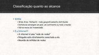 Classificação quanto ao alcance
 WANs
 Wide-Area- Network – rede geograficamente distribuída
 Distancias abrangem um país, um continente ou todo o mundo
 Vários meios de transmissão
 E a Internet?
 A internet é uma “rede de redes”
 Ninguém esta diretamente conectado a ela.
 Reunião de milhões de redes
 