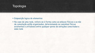 Topologia
 Disposição logica de elementos
 No caso de uma rede, refere-se á forma como os enlaces físicos e os nós
de comutação estão organizados, determinando os caminhos físicos
existentes e utilizáveis entre qualquer pares de estações conectadas e
essa rede
 