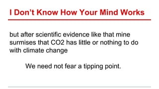 I Don’t Know How Your Mind Works
but after scientific evidence like that mine
surmises that CO2 has little or nothing to do
with climate change
We need not fear a tipping point.
 