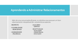 Aprendendo aAdministrar Relacionamentos
Além de uma comunicação eficiente, os indivíduos que possuem um bom
relacionamento interpessoal têm características especiais:
· RESPEITO
· FLEXIBILIDADE
· BOMSENSO
· HUMANIDADE
· PACIÊNCIA
· EQUILÍBRIO
· EMPATIA
· RECEPTIVIDADE
· IGUALDADE
· PERSISTÊNCIA
· EDUCAÇÃO
 