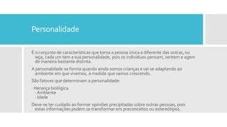 Personalidade
É o conjunto de características que torna a pessoa única a diferente das outras, ou
seja, cada um tem a sua personalidade, pois os indivíduos pensam, sentem e agem
de maneira bastante distinta.
A personalidade se forma quando ainda somos crianças e vai se adaptando ao
ambiente em que vivemos, à medida que vamos crescendo.
São fatores que determinam a personalidade:
· Herança biológica
·Ambiente
· Idade
Deve-se ter cuidado ao formar opiniões precipitadas sobre outras pessoas, pois
estas informações podem se transformar em preconceitos ou estereótipos.
 