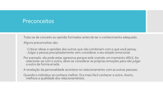 Preconceitos
Trata-se de conceito ou opinião formados antes de ter o conhecimento adequado.
Alguns preconceitos são:
·Criticar ideias e opiniões dos outros que não combinam com o que você pensa;
· Julgar a pessoa precipitadamente sem considerar o seu estado emocional.
Por exemplo: ela pode estar agressiva porque está vivendo um momento difícil.Ao
relacionar-se com o outro, deve-se considerar as próprias emoções para não julgar
o outro de forma errada.
A revelação da personalidade acontece no relacionamento com as outras pessoas.
Quando o indivíduo se conhece melhor, fica mais fácil conhecer o outro. Assim,
melhora a qualidade dos relacionamentos.
 