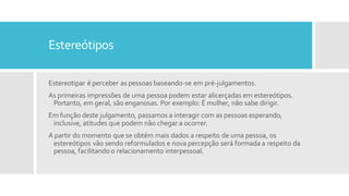 Estereótipos
Estereotipar é perceber as pessoas baseando-se em pré-julgamentos.
As primeiras impressões de uma pessoa podem estar alicerçadas em estereótipos.
Portanto, em geral, são enganosas. Por exemplo: É mulher, não sabe dirigir.
Em função deste julgamento, passamos a interagir com as pessoas esperando,
inclusive, atitudes que podem não chegar a ocorrer.
A partir do momento que se obtém mais dados a respeito de uma pessoa, os
estereótipos vão sendo reformulados e nova percepção será formada a respeito da
pessoa, facilitando o relacionamento interpessoal.
 