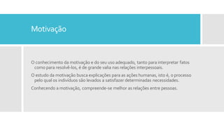 Motivação
O conhecimento da motivação e do seu uso adequado, tanto para interpretar fatos
como para resolvê-los, é de grande valia nas relações interpessoais.
O estudo da motivação busca explicações para as ações humanas, isto é, o processo
pelo qual os indivíduos são levados a satisfazer determinadas necessidades.
Conhecendo a motivação, compreende-se melhor as relações entre pessoas.
 