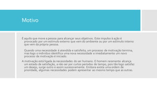 Motivo
É aquilo que move a pessoa para alcançar seus objetivos. Este impulso à ação é
provocado por um estímulo externo que vem do ambiente ou por um estímulo interno
que vem da própria pessoa.
Quando uma necessidade é atendida e satisfeita, um processo de motivação termina,
mas logo o indivíduo identifica uma nova necessidade e imediatamente um novo
processo de motivação é iniciado.
A motivação está ligada às necessidades do ser humano. O homem raramente alcança
um estado de satisfação, a não ser por curtos períodos de tempo, pois tão logo satisfaz
um desejo, surge outro e assim sucessivamente. Embora exista uma ordem de
prioridade, algumas necessidades podem apresentar ao mesmo tempo que as outras.
 