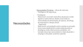 Necessidades
Necessidades Primárias – são as de natureza
fisiológica e de segurança.
· Fisiológicas
Relacionam-seao bem estar físico da pessoa e estão
ligadas à sobrevivência.Nestes níveis estão as
necessidadesde alimentação,de repouso, de abrigo,
de respiraçãoe o desejo sexual.
· Segurança
Relacionam-seà proteção contra o perigo ou privação.
Estas necessidadesficam evidenciadasquandoas
fisiológicas estão relativamentesatisfeitas.Um
exemplo desse tipo necessidadeé o medo de perder o
emprego e não poder sustentar a família.
 