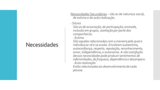 Necessidades
Necessidades Secundárias – são as de natureza social,
de estima e de auto realização.
· Sócias
São as de associação,de participação,amizade,
inclusão em grupos, aceitaçãopor parte dos
companheiros.
· Estima
São aquelas relacionadascom a maneirapela qual o
indivíduose vê e se avalia.Envolvem autoestima,
autoconfiança,respeito, reputação, reconhecimento,
amor, independência,e autonomia.A nãosatisfação
dessas necessidadespode produzir sentimentos de
inferioridades,de fraqueza,dependência e desamparo.
· Auto realização
Estão relacionadasao desenvolvimentode cada
pessoa.
 