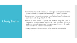 Liberty Ensino
Todos temos necessidades de auto realização como pessoa e como
profissional e buscamos novos desafios para a auto realização.
Conseguir o crescimento pessoal e o profissional significa: Buscar o
aprimoramento da qualidade de vida.
Apesar de não termos o poder de motivar ninguém, pois a
motivação e um processo interno de cada indivíduo, temos o
poder de estimular as pessoas com quem convivemos e de ajuda-
las a descobrir as próprias necessidades.
Conseguimos isto com um elogio, uma conversa, uma palavra.
 