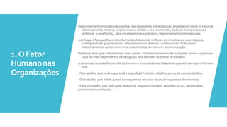 1.OFator
Humanonas
Organizações
Relacionamento Interpessoalsignifica relacionamento entre pessoas, englobando todos os tipos de
relacionamento entre os seres humanos. Desdeo seu nascimento, todo ser humano passaa
pertencer aumafamília, jáse envolve em seus primeiros relacionamentos interpessoais.
Aochegar à faseadulta, o indivíduoterá estabelecido milhares de vínculos nas suas relações,
participando de grupos sociais, relacionamentos afetivos e profissionais.Todos esses
relacionamentos apresentam umacaracterística em comum: a comunicação.
Podemos dizer queo homem não vivesozinho. O desenvolvimentodasociedade tornou as pessoas
cada dia mais dependentes de seu grupo. Istotambém acontece notrabalho.
A dimensão do trabalho navida do homem é muito extensa. Háautores queafirmam queo homem
vive:
· Notrabalho, pois tudooque estáa suavoltaé frutodo trabalho, seu ou de outroindivíduo;
· Dotrabalho, pois é dele quese conseguem os recursos necessários para a sobrevivência;
· Para otrabalho, pois nele pode realizar-se enquantohomem, sentindo-seútil, responsável,
produtivo e reconhecido.
 