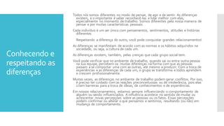 Conhecendo e
respeitando as
diferenças
Todos nós somos diferentes no modo de pensar, de agir e de sentir. As diferenças
existem, e o importante é saber reconhecê-las e lidar melhor com elas,
especialmente no momento de trabalho. Somos diferentes pela nossa maneira de
pensar e por muitas características pessoais.
Cada indivíduo é um ser único com pensamentos, sentimentos, atitudes e histórias
diferentes.
Respeitando a diferença do outro, você pode conquistar grandes relacionamentos!
As diferenças se manifestam de acordo com as normas e os hábitos adquiridos na
sociedade, ou seja, a cultura de cada um.
As diferenças existem, também, pelas crenças que cada grupo social tem.
Você pode verificar que no ambiente de trabalho, quando sai ou entra outra pessoa
na sua equipe, percebem-se muitas diferenças na forma com que as pessoas
passam a se comportar uma com as outras, até mesmo a produzir. Com a troca de
experiências e as diferenças de cada um, o grupo se transforma e todos aprendem
e crescem profissionalmente.
Muitas vezes, as diferenças no ambiente de trabalho podem gerar conflitos. Por isso,
é preciso ter cuidado com as reações preconceituosas ou de intolerância, pois elas
criam barreiras para a troca de ideias, de conhecimentos e de experiências.
Em nossos relacionamentos, estamos sempre influenciando o comportamento de
alguém ou sendo influenciados. A influência acontece no sentido de mudar ou
acrescentar novas percepções sobre as pessoas ou os fatos. Essas percepções
podem confirmar ou alterar o que pensamos e sentimos, resultando (ou não) em
mudança de comportamento.
 