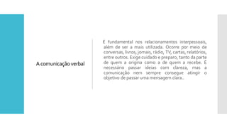Acomunicação verbal
É fundamental nos relacionamentos interpessoais,
além de ser a mais utilizada. Ocorre por meio de
conversas, livros, jornais, rádio, TV, cartas, relatórios,
entre outros. Exige cuidado e preparo, tanto da parte
de quem a origina como a de quem a recebe. É
necessário passar ideias com clareza, mas a
comunicação nem sempre consegue atingir o
objetivo de passar uma mensagem clara..
 