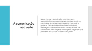 A comunicação
não verbal
Nesse tipo de comunicação, o emissor está
transmitindo mensagem com expressões faciaisou
corporais e ainda por meio de gestos. Sem que se
perceba, frequentemente se está transmitindo
mensagens. O comportamento inadequado de um
condutor no trânsito gera “mensagens” negativas que
permitem aos outros analisar o seu perfil.
 