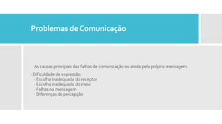 Problemas deComunicação
As causas principais das falhas de comunicação ou ainda pela própria mensagem.
· Dificuldade de expressão
· Escolha inadequada do receptor
· Escolha inadequada do meio
· Falhas na mensagem
· Diferenças de percepção
 