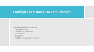 Condições para uma BOAComunicação
· Falar com clareza e precisão
·Ter objetividade
·Tom de voz moderado
· Saber ouvir
· Respeitar
·Ter boa vontade, ser receptivo.
 