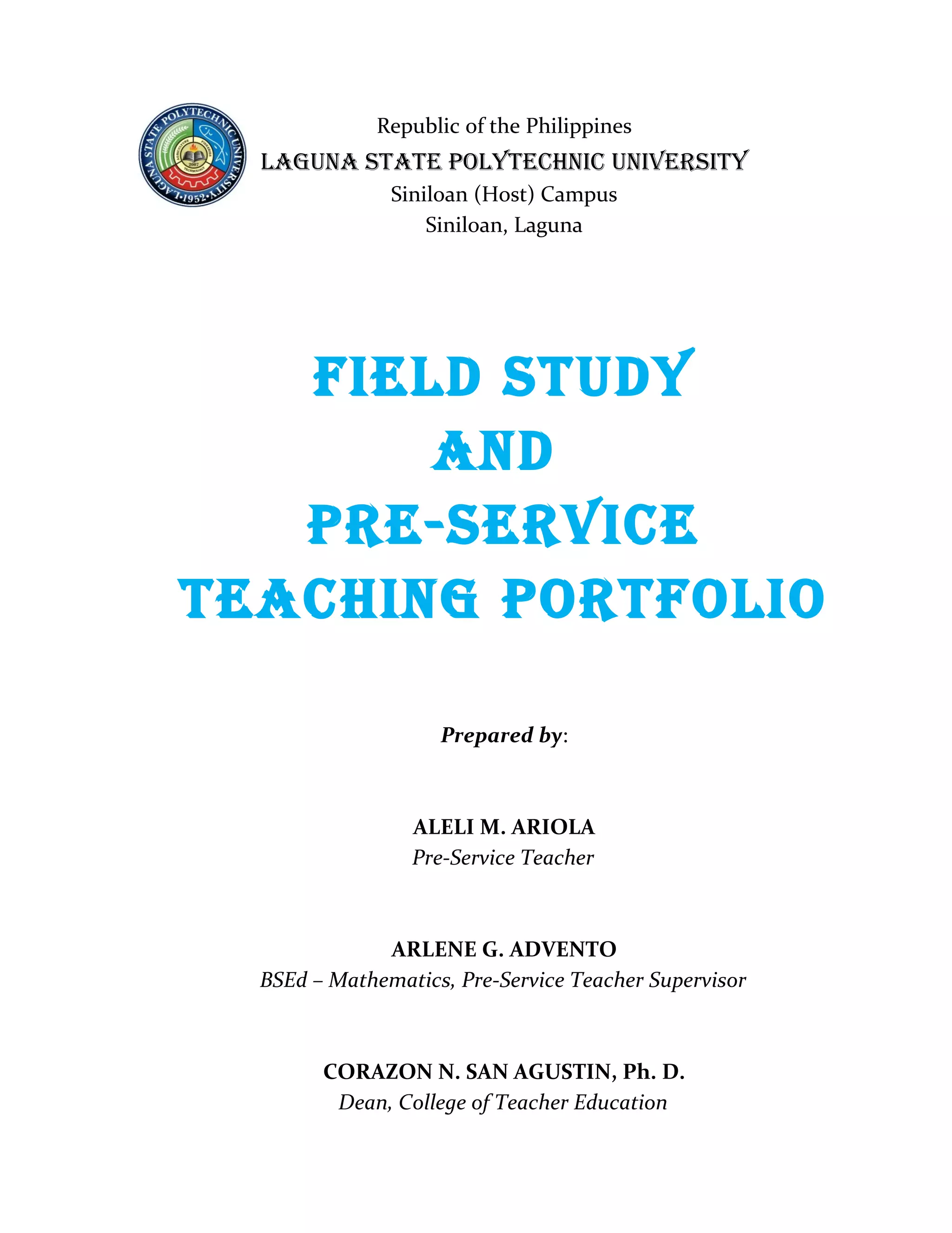 Republic of the Philippines
  LAGUNA STATE POLYTECHNIC UNIVERSITY
               Siniloan (Host) Campus
                   Siniloan, Laguna




   FIELd STUdY
       ANd
   PRE-SERVICE
TEACHING PORTFOLIO

                    Prepared by:



                 ALELI M. ARIOLA
                 Pre-Service Teacher



              ARLENE G. ADVENTO
  BSEd – Mathematics, Pre-Service Teacher Supervisor



        CORAZON N. SAN AGUSTIN, Ph. D.
         Dean, College of Teacher Education
 