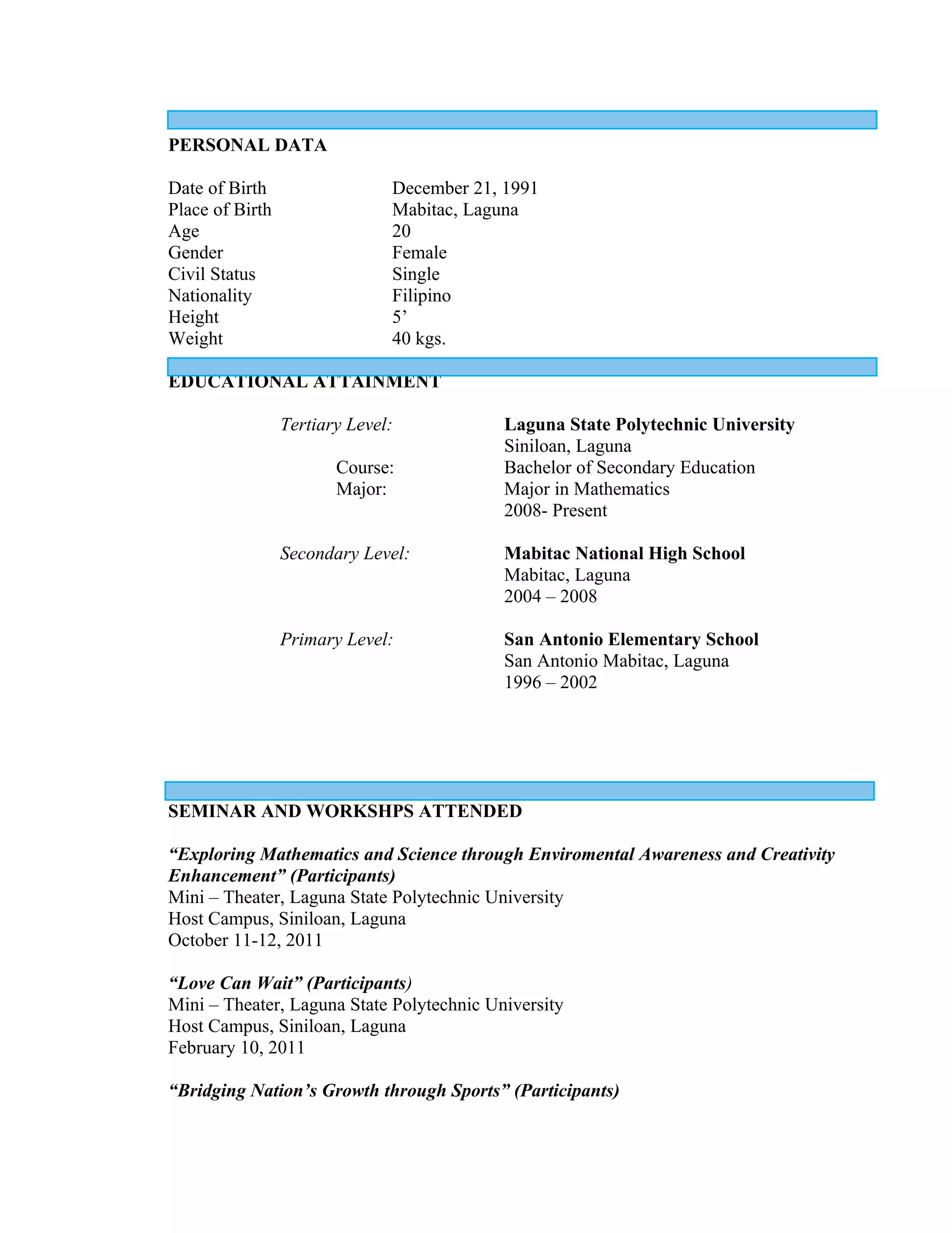 PERSONAL DATA

Date of Birth                  December 21, 1991
Place of Birth                 Mabitac, Laguna
Age                            20
Gender                         Female
Civil Status                   Single
Nationality                    Filipino
Height                         5’
Weight                         40 kgs.

EDUCATIONAL ATTAINMENT

                 Tertiary Level:           Laguna State Polytechnic University
                                           Siniloan, Laguna
                        Course:            Bachelor of Secondary Education
                        Major:             Major in Mathematics
                                           2008- Present

                 Secondary Level:          Mabitac National High School
                                           Mabitac, Laguna
                                           2004 – 2008

                 Primary Level:            San Antonio Elementary School
                                           San Antonio Mabitac, Laguna
                                           1996 – 2002




SEMINAR AND WORKSHPS ATTENDED

“Exploring Mathematics and Science through Enviromental Awareness and Creativity
Enhancement” (Participants)
Mini – Theater, Laguna State Polytechnic University
Host Campus, Siniloan, Laguna
October 11-12, 2011

“Love Can Wait” (Participants)
Mini – Theater, Laguna State Polytechnic University
Host Campus, Siniloan, Laguna
February 10, 2011

“Bridging Nation’s Growth through Sports” (Participants)
 